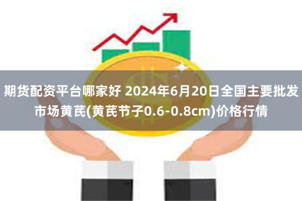 期货配资平台哪家好 2024年6月20日全国主要批发市场黄芪(黄芪节子0.6-0.8cm)价格行情