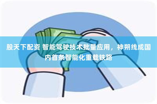 股天下配资 智能驾驶技术批量应用，神朔线成国内首条智能化重载铁路