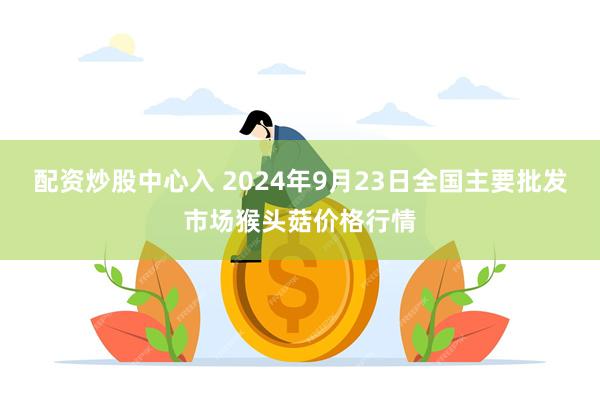 配资炒股中心入 2024年9月23日全国主要批发市场猴头菇价