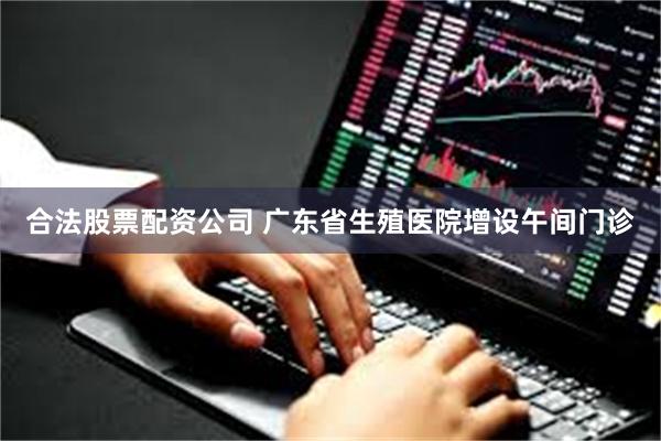 合法股票配资公司 广东省生殖医院增设午间门诊