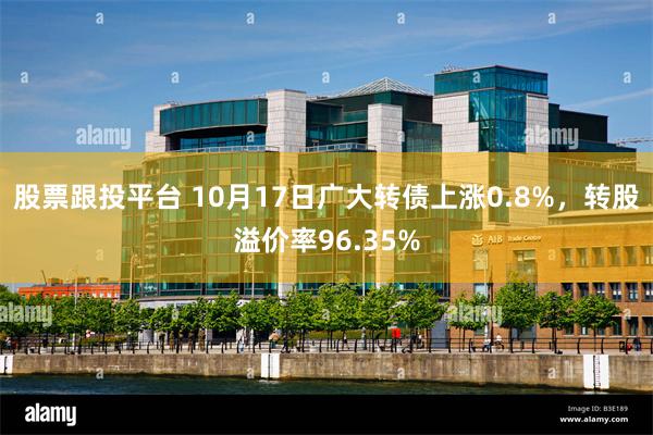 股票跟投平台 10月17日广大转债上涨0.8%，转股溢价率9