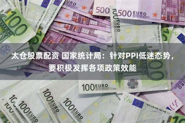 太仓股票配资 国家统计局：针对PPI低迷态势，要积极发挥各项