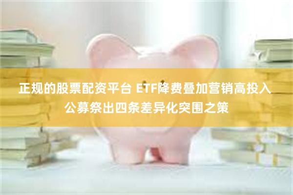 正规的股票配资平台 ETF降费叠加营销高投入 公募祭出四条差