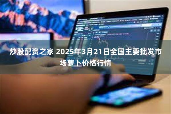 炒股配资之家 2025年3月21日全国主要批发市场萝卜价格行