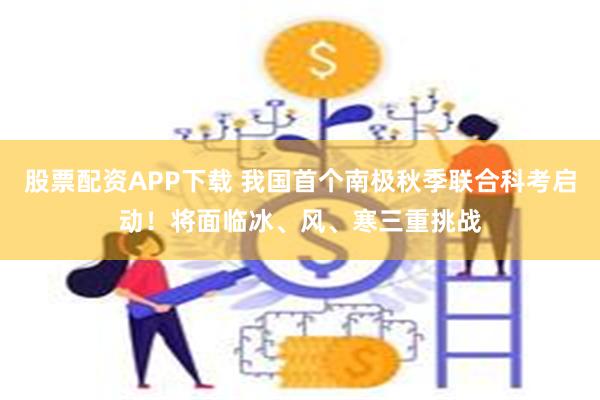 股票配资APP下载 我国首个南极秋季联合科考启动！将面临冰、