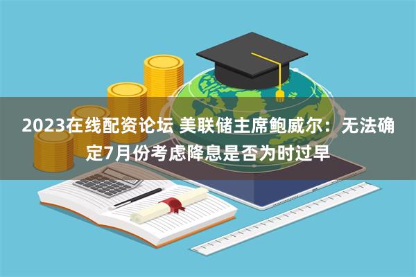 2023在线配资论坛 美联储主席鲍威尔：无法确定7月份考虑降